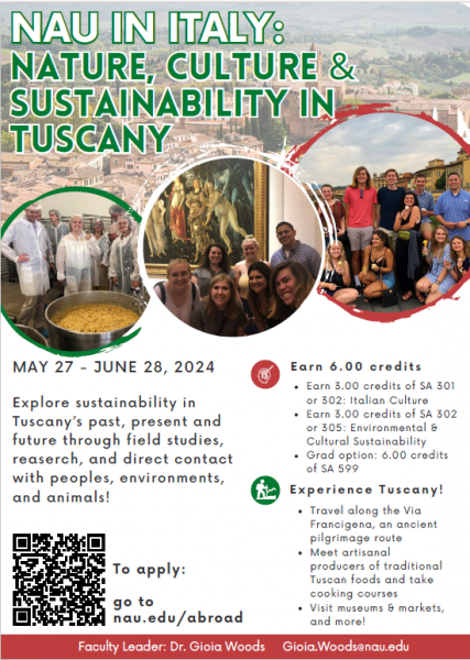 NAU IN ITALY: Nature, Culture & Sustainability in Tuscany MAY 27 - JUNE 28, 2024 Explore sustainability in Tuscany’s past, present and future through field studies, reaserch, and direct contact with peoples, environments, and animals! E a r n 6 . 0 0 c r e d i t s Earn 3.00 credits of SA 301 or 302: Italian Culture Earn 3.00 credits of SA 302 or 305: Environmental & Cultural Sustainability Grad option: 6.00 credits of SA 599 E x p e r i e n c e T u s c a n y ! Travel along the Via Francigena, an ancient pilgrimage route Meet artisanal producers of traditional Tuscan foods and take cooking courses Visit museums & markets, and more! To apply: go to nau.edu/abroad Faculty Leader: Dr. Gioia Woods Gioia.Woods@nau.edu