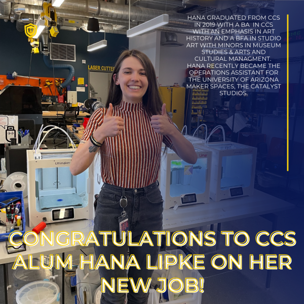 Hana GRADUATED FROM ccs IN 2019 WITH A ba  IN ccs WITH AN EMPHASIS IN ART HISTORY AND A bfa IN sTUDIO ART WITH MINORS IN MUSEUM STUDIES & ARTS AND CULTURAL MANAGMENT.  hANA RECENTLY BECAME THE OPERATIONS ASSISTANT FOR THE uNIVERSITY OF aRIZONA mAKER SPACES, THE cATALYST STUDIOS. congratulations to ccs alum hana lipke on her new job!