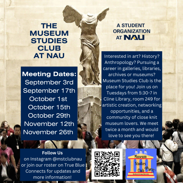 Interested in a career in the arts or cultural heritage sectors? Join the Museum Studies Club to be part of a community of students committed to a future in galleries, libraries, archives, and museums or who just love museums! Events include networking opportunities, guest presentations from professionals in the field, movie nights, and much more. The club meets twice a month on Tuesdays from at 5:30 p.m. in Cline 249. Follow the club on Instagram at @mstclubnau and join on True Blue Connects https://nau.campuslabs.com/engage/. Next meeting is on September 3 at 5:30 p.m. in Cline 249. 