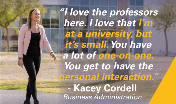 "I love the professors here. I love that I'm at a university, but it's small. You have a lot of one-on-one. You get to have the personal interaction."
- Kacey Cordell, Business Administration